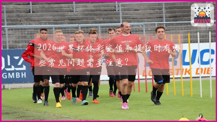 2026世界杯体彩充值和提款时有哪些常见问题需要注意?